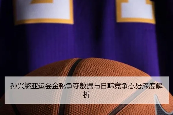 孙兴慜亚运会金靴争夺数据与日韩竞争态势深度解析