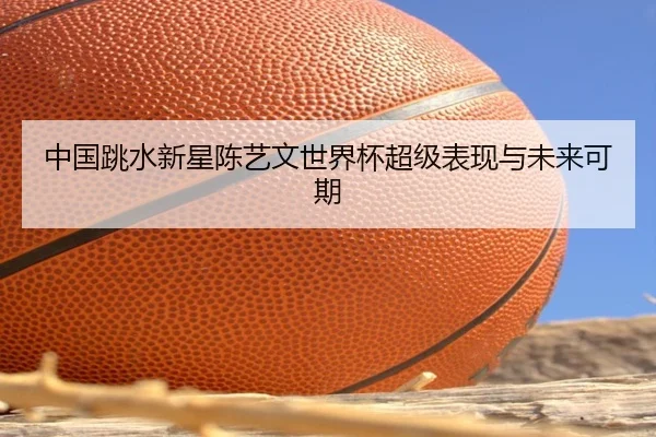 中国跳水新星陈艺文世界杯超级表现与未来可期